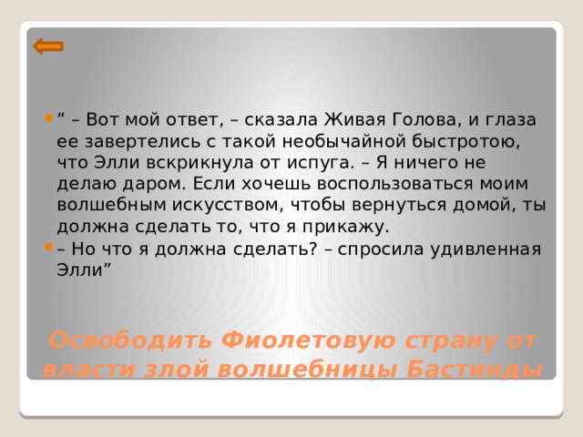 “ – Вот мой ответ, – сказала Живая Голова, и глаза ее завертелись с такой необычайной быстротою, что Элли вскрикнула от испуга. – Я ничего не делаю даром. Если хочешь воспользоваться моим волшебным искусством, чтобы вернуться домой, ты должна сделать то, что я прикажу. – Но что я должна сделать? – спросила удивленная Элли”