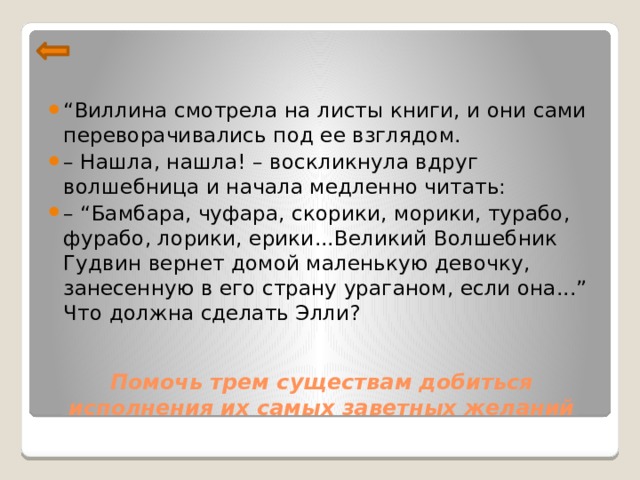 “ Виллина смотрела на листы книги, и они сами переворачивались под ее взглядом. – Нашла, нашла! – воскликнула вдруг волшебница и начала медленно читать: – “ Бамбара, чуфара, скорики, морики, турабо, фурабо, лорики, ерики...Великий Волшебник Гудвин вернет домой маленькую девочку, занесенную в его страну ураганом, если она...” Что должна сделать Элли?