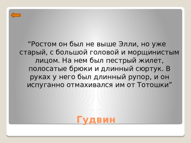 “ Ростом он был не выше Элли, но уже старый, с большой головой и морщинистым лицом. На нем был пестрый жилет, полосатые брюки и длинный сюртук. В руках у него был длинный рупор, и он испуганно отмахивался им от Тотошки” Гудвин