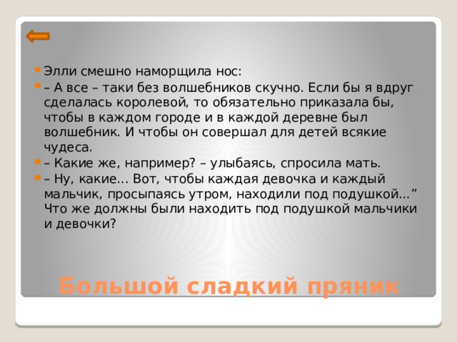 Элли смешно наморщила нос: – А все – таки без волшебников скучно. Если бы я вдруг сделалась королевой, то обязательно приказала бы, чтобы в каждом городе и в каждой деревне был волшебник. И чтобы он совершал для детей всякие чудеса. – Какие же, например? – улыбаясь, спросила мать. – Ну, какие... Вот, чтобы каждая девочка и каждый мальчик, просыпаясь утром, находили под подушкой...” Что же должны были находить под подушкой мальчики и девочки?