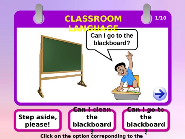 CLASSROOM LANGUAGE 1/10 Can I go to the blackboard? Can I go to the blackboard? Step aside, please! Can I clean the blackboard? Click on the option correponding to the picture 