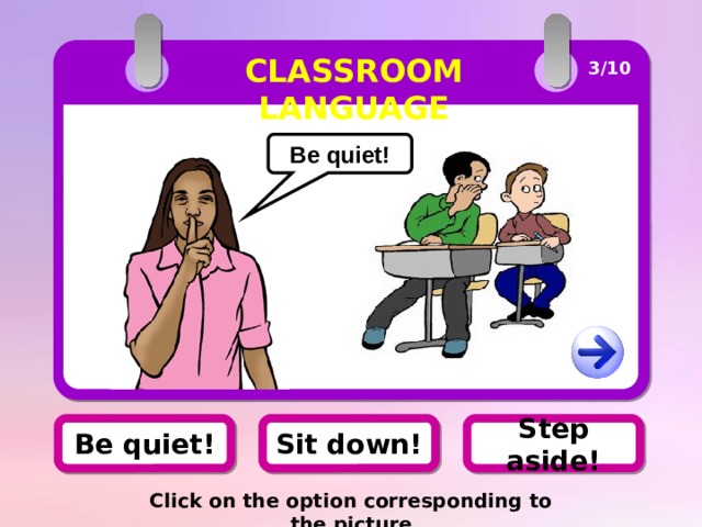 CLASSROOM LANGUAGE 3/10 Be quiet! Be quiet! Sit down! Step aside! Click on the option corresponding to the picture 
