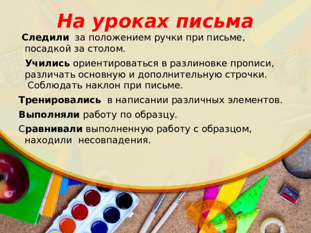 На уроках письма   Следили  за положением ручки при письме, посадкой за столом.    Учились ориентироваться в разлиновке прописи,  различать основную и дополнительную строчки.   Соблюдать наклон при письме. Тренировались   в написании различных элементов.  Выполняли  работу по образцу.   С равнивали  выполненную работу с образцом,  находили  несовпадения.   