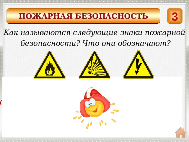 ПОЖАРНАЯ БЕЗОПАСНОСТЬ 3 Как называются следующие знаки пожарной  безопасности? Что они обозначают? Знаки предупреждающие Осторожно! Легковоспламеняющиеся вещи. Осторожно! Опасность взрыва. Осторожно! Электрическое напряжение. 
