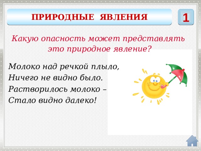 ПРИРОДНЫЕ ЯВЛЕНИЯ 1 Какую опасность может представлять это природное явление? Молоко над речкой плыло, Ничего не видно было. Растворилось молоко – Стало видно далеко! ТУМАН 