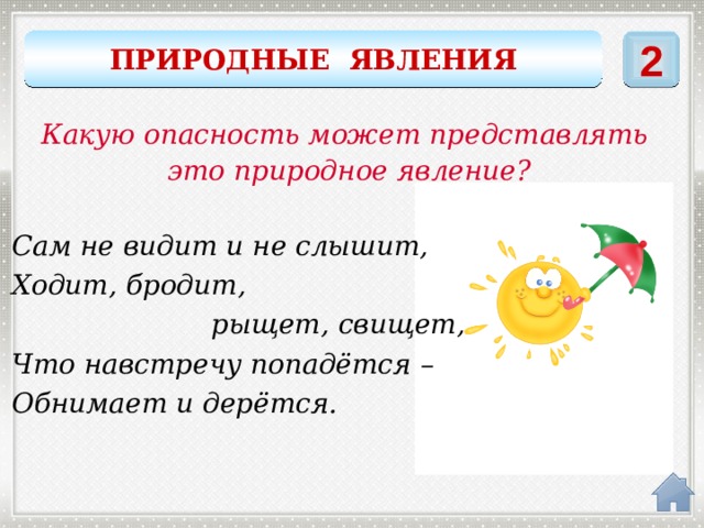 ПРИРОДНЫЕ ЯВЛЕНИЯ 2 Какую опасность может представлять это природное явление? Сам не видит и не слышит, Ходит, бродит,  рыщет, свищет, Что навстречу попадётся – Обнимает и дерётся. ветер 