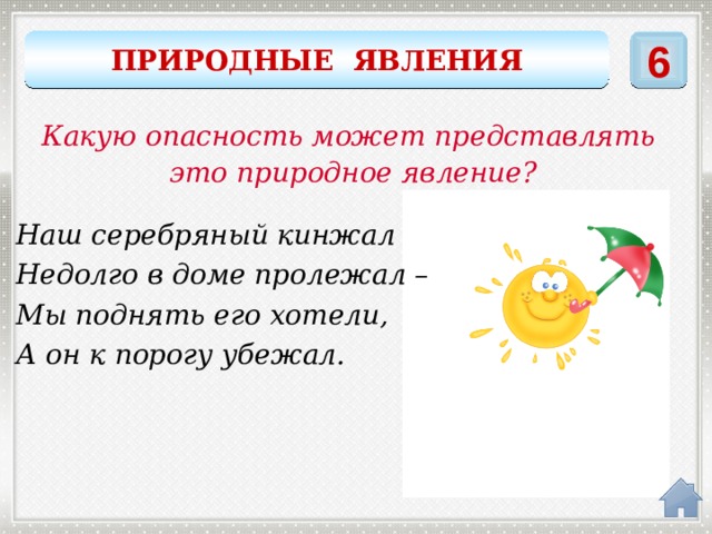 6 ПРИРОДНЫЕ ЯВЛЕНИЯ Какую опасность может представлять это природное явление? Наш серебряный кинжал Недолго в доме пролежал – Мы поднять его хотели, А он к порогу убежал. сосулька 