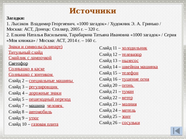 Источники Загадки: 1. Лысаков Владимир Георгиевич. «1000 загадок» / Художник Э. А. Гринько / Москва: АСТ, Донецк: Сталкер, 2005 г. – 320 с. 2. Елкина Наталья Васильевна, Тарабарина Татьяна Ивановна «1000 загадок» / Серия «Моя книжка» / Москва: АСТ, 2014 г. – 160 с. Знаки и символы (клипарт) Титульный слайд Смайлик с лампочкой Светофор  Солнышко в каске Солнышко с зонтиком Слайд 2 – специальные машины Слайд 3 – регулировщик  Слайд 4 – дорожные знаки Слайд 5 – пешеходный переход Слайд 7 – машина  человек  Слайд 8 – автомобиль Слайд 9 – утюг Слайд 10 – газовая плита Слайд 11 – холодильник Слайд 12 – телевизор Слайд 13 – пылесос Слайд 14 – швейная машинка  Слайд 15 – телефон Слайд 16 – тушение огня Слайд 20 – огонь Слайд 21 – туман Слайд 22 – ветер Слайд 23 – молния Слайд 24 – метель Слайд 25 – зонт Слайд 26 – сосульки 