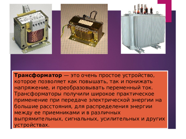 Трансформатор — это очень простое устройство, которое позволяет как повышать, так и понижать напряжение, и преобразовывать переменный ток. Трансформаторы получили широкое практическое применение при передаче электрической энергии на большие расстояния, для распределения энергии между ее приемниками и в различных выпрямительных, сигнальных, усилительных и других устройствах. 