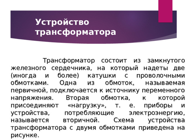Устройство трансформатора  Трансформатор состоит из замкнутого железного сердечника, на который надеты две (иногда и более) катушки с проволочными обмотками. Одна из обмоток, называемая первичной, подключается к источнику переменного напряжения. Вторая обмотка, к которой присоединяют «нагрузку», т. е. приборы и устройства, потребляющие электроэнергию, называется вторичной. Схема устройства трансформатора с двумя обмотками приведена на рисунке. 