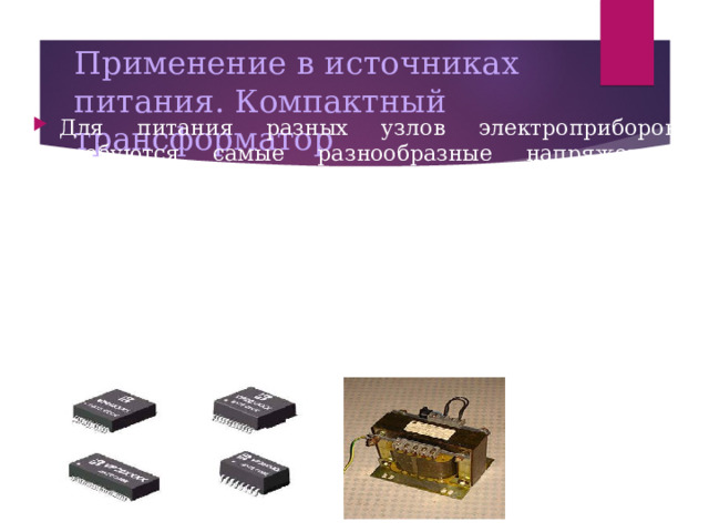 Применение в источниках питания. Компактный трансформатор Для питания разных узлов электроприборов требуются самые разнообразные напряжения. Например, в телевизоре используются напряжения от 5 вольт, для питания микросхем и транзисторов, до 20 киловольт, для питания анода кинескопа. Все эти напряжения получаются с помощью трансформаторов (напряжение 5 вольт с помощью сетевого трансформатора, напряжение 20 кВ с помощью строчного трансформатора). В компьютере также необходимы напряжения 5 и 12 вольт для питания разных блоков. Все эти напряжения преобразуются из напряжения электрической сети с помощью трансформатора со многими вторичными обмотками. 