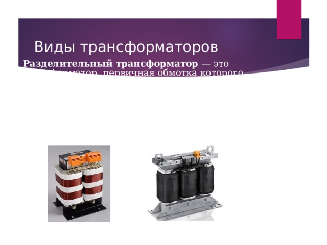Виды трансформаторов Разделительный трансформатор — это трансформатор, первичная обмотка которого электрически не связана со вторичными обмотками. Силовые разделительные трансформаторы предназначены для повышения безопасности электросетей, при случайных одновременных прикасаний к земле и токоведущим частям или нетоковедущим частям, которые могут оказаться под напряжением в случае повреждения изоляции. Сигнальные разделительные трансформаторы обеспечивают гальваническую развязку электрических цепей. 