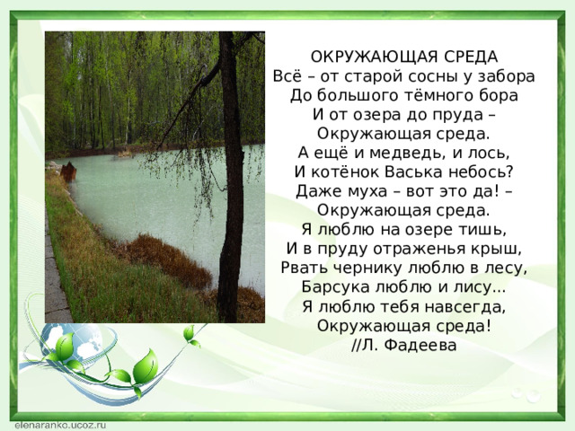 ОКРУЖАЮЩАЯ СРЕДА  Всё – от старой сосны у забора  До большого тёмного бора  И от озера до пруда –  Окружающая среда.  А ещё и медведь, и лось,  И котёнок Васька небось?  Даже муха – вот это да! –  Окружающая среда.  Я люблю на озере тишь,  И в пруду отраженья крыш,  Рвать чернику люблю в лесу,  Барсука люблю и лису...  Я люблю тебя навсегда,  Окружающая среда!  //Л. Фадеева 