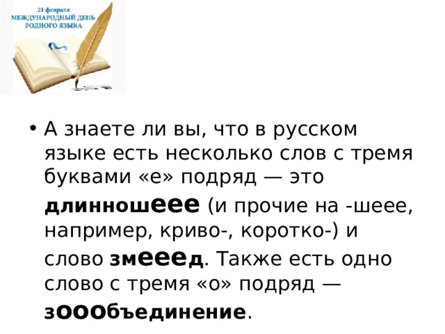 А знаете ли вы, что в русском языке есть несколько слов с тремя буквами «е» подряд — это длиннош еее (и прочие на -шеее, например, криво-, коротко-) и слово зм еее д . Также есть одно слово с тремя «о» подряд — з ооо бъединение . 