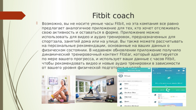 Fitbit coach Возможно, вы не носите умные часы Fitbit, но эта компания все равно предлагает аналогичное приложение для тех, кто хочет отслеживать свою активность и оставаться в форме. Приложение можно использовать для видео и аудио тренировок, предназначенных для спортзала, занятий дома или на улице. Вы также можете рассчитывать на персональные рекомендации, основанные на ваших данных о физическом состоянии. В недавнем обновлении приложение получило динамический тренировочный контент Fitstar, который адаптируется по мере вашего прогресса, и использует ваши данные с часов Fitbit, чтобы рекомендовать видео и новые аудио тренировки в зависимости от вашего уровня физической подготовки и целей. 