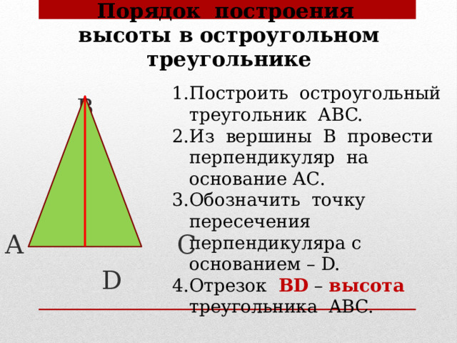 Порядок построения высоты в остроугольном треугольнике  В А С  D Построить остроугольный треугольник ABC. Из вершины В провести перпендикуляр на основание АС. Обозначить точку пересечения перпендикуляра с основанием – D. Отрезок BD – высота треугольника ABC. 