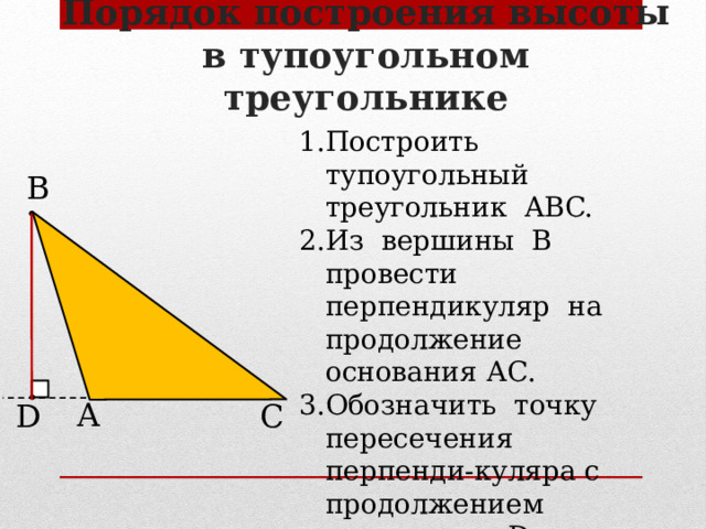 Порядок построения высоты в тупоугольном треугольнике Построить тупоугольный треугольник ABC. Из вершины В провести перпендикуляр на продолжение основания АС. Обозначить точку пересечения перпенди-куляра с продолжением основания – D. Отрезок BD – высота  треугольника ABC. В А D С 