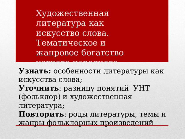 Художественная литература как искусство слова. Тематическое и жанровое богатство устного народного творчества Узнать: особенности литературы как искусства слова; Уточнить : разницу понятий УНТ (фольклор) и художественная литература; Повторить : роды литературы, темы и жанры фольклорных произведений 