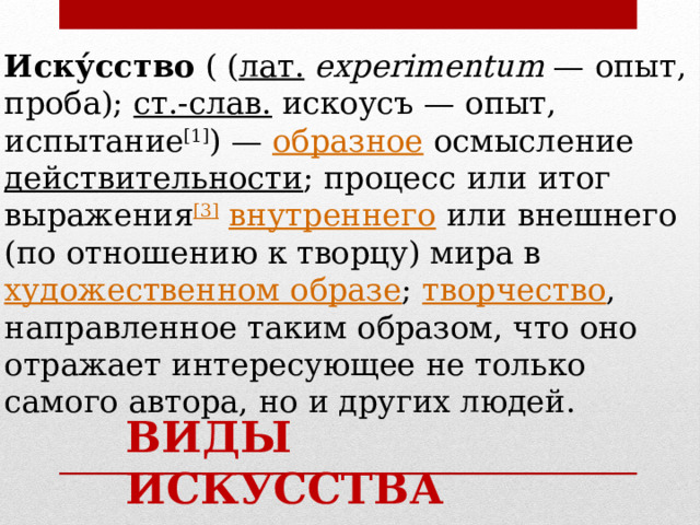 Иску́сство ( ( лат.   experimentum  — опыт, проба); ст.‑слав.  искоусъ — опыт, испытание [1] ) — образное осмысление действительности ; процесс или итог выражения [3]  внутреннего или внешнего (по отношению к творцу) мира в художественном образе ; творчество , направленное таким образом, что оно отражает интересующее не только самого автора, но и других людей. ВИДЫ ИСКУССТВА 