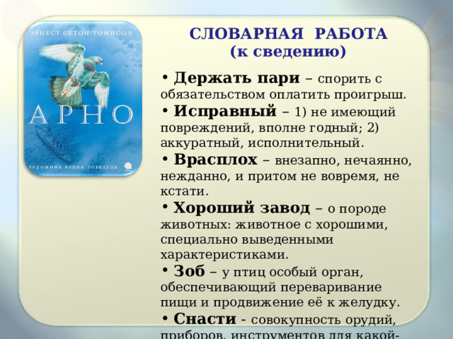 СЛОВАРНАЯ РАБОТА (к сведению) Держать пари – спорить с обязательством оплатить проигрыш. Исправный – 1) не имеющий повреждений, вполне годный; 2) аккуратный, исполнительный. Врасплох – внезапно, нечаянно, нежданно, и притом не вовремя, не кстати. Хороший завод – о породе животных: животное с хорошими, специально выведенными характеристиками. Зоб – у птиц особый орган, обеспечивающий переваривание пищи и продвижение её к желудку. Снасти - совокупность орудий, приборов, инструментов для какой-либо работы. 