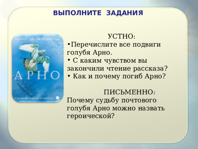 ВЫПОЛНИТЕ ЗАДАНИЯ УСТНО: Перечислите все подвиги голубя Арно. С каким чувством вы закончили чтение рассказа? Как и почему погиб Арно? ПИСЬМЕННО: Почему судьбу почтового голубя Арно можно назвать героической? 