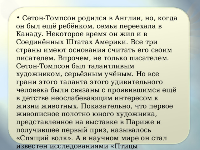  Сетон-Томпсон родился в Англии, но, когда он был ещё ребёнком, семья переехала в Канаду. Некоторое время он жил и в Соединённых Штатах Америки. Все три страны имеют основания считать его своим писателем. Впрочем, не только писателем. Сетон-Томпсон был талантливым художником, серьёзным учёным. Но все грани этого таланта этого удивительного человека были связаны с проявившимся ещё в детстве неослабевающим интересом к жизни животных. Показательно, что первое живописное полотно юного художника, представленное на выставке в Париже и получившее первый приз, называлось «Спящий волк». А в научном мире он стал известен исследованиями «Птицы Манитобы», «Млекопитающие Манитобы», «Арктические прерии», большим восьмитомным трудом «Жизнь диких зверей». 