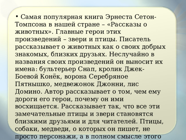  Самая популярная книга Эрнеста Сетон-Томпсона в нашей стране – «Рассказы о животных». Главные герои этих произведений – звери и птицы. Писатель рассказывает о животных как о своих добрых знакомых, близких друзьях. Неслучайно в названия своих произведений он выносит их имена: бультерьер Снап, кролик Джек-Боевой Конёк, ворона Серебряное Пятнышко, медвежонок Джонни, лис Домино. Автор рассказывает о том, чем ему дороги его герои, почему он ими восхищается. Рассказывает так, что все эти замечательные птицы и звери становятся близкими друзьями и для читателей. Птицы, собаки, медведи, о которых он пишет, не просто персонажи, а в полном смысле этого слова герои . Неслучайно одна из книг писателя так и называлась «Животные-герои». 