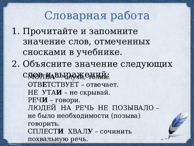 Словарная работа Прочитайте и запомните значение слов, отмеченных сносками в учебнике. Объясните значение следующих слов и выражений: МОЛВ А – слухи, толки. ОТВ Е ТСТВУЕТ – отвечает. НЕ УТА И – не скрывай. РЕЧ И – говори. ЛЮДЕЙ НА РЕЧЬ НЕ ПОЗЫВАЛО – не было необходимости (позыва) говорить. СПЛЕСТ И ХВАЛ У – сочинить похвальную речь. 