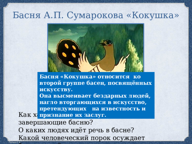 Басня А.П. Сумарокова «Кокушка» Басня «Кокушка» относится ко второй группе басен, посвящённых искусству. Она высмеивает бездарных людей, нагло вторгающихся в искусство, претендующих на известность и признание их заслуг. Как характеризуют Кокушку слова, завершающие басню? О каких людях идёт речь в басне? Какой человеческий порок осуждает баснописец? 