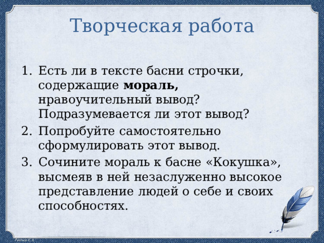 Творческая работа Есть ли в тексте басни строчки, содержащие мораль, нравоучительный вывод? Подразумевается ли этот вывод? Попробуйте самостоятельно сформулировать этот вывод. Сочините мораль к басне «Кокушка», высмеяв в ней незаслуженно высокое представление людей о себе и своих способностях. 