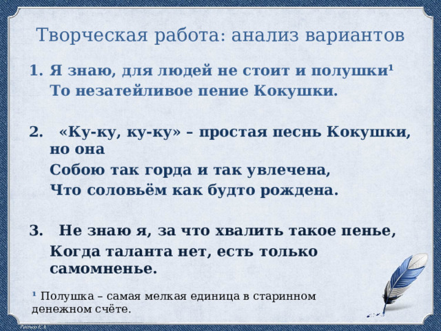 Творческая работа: анализ вариантов Я знаю, для людей не стоит и полушки¹ То незатейливое пение Кокушки. 2. «Ку-ку, ку-ку» – простая песнь Кокушки, но она Собою так горда и так увлечена, Что соловьём как будто рождена. 3. Не знаю я, за что хвалить такое пенье, Когда таланта нет, есть только самомненье. ¹ Полушка – самая мелкая единица в старинном денежном счёте. 