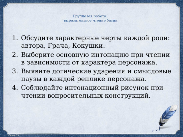 Групповая работа: выразительное чтение басни Обсудите характерные черты каждой роли: автора, Грача, Кокушки. Выберите основную интонацию при чтении в зависимости от характера персонажа. Выявите логические ударения и смысловые паузы в каждой реплике персонажа. Соблюдайте интонационный рисунок при чтении вопросительных конструкций. 