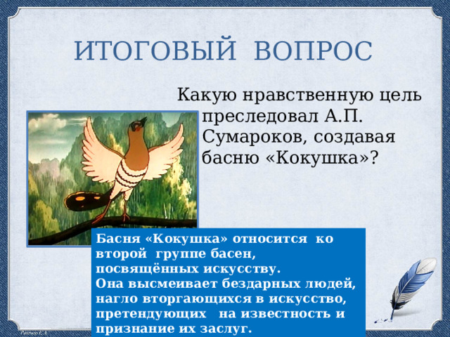 ИТОГОВЫЙ ВОПРОС Какую нравственную цель преследовал А.П. Сумароков, создавая басню «Кокушка»? Басня «Кокушка» относится ко второй группе басен, посвящённых искусству. Она высмеивает бездарных людей, нагло вторгающихся в искусство, претендующих на известность и признание их заслуг. 