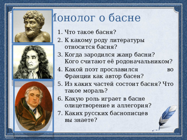 Монолог о басне Что такое басня? К какому роду литературы относится басня? Когда зародился жанр басни? Кого считают её родоначальником? Какой поэт прославился во Франции как автор басен? Из каких частей состоит басня? Что такое мораль? Какую роль играет в басне олицетворение и аллегория? Каких русских баснописцев вы знаете? 