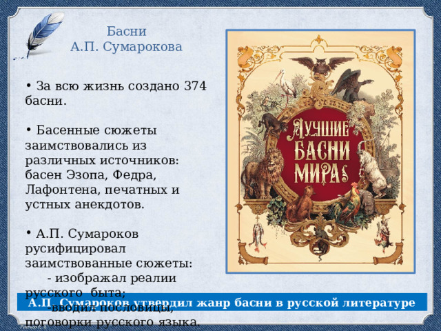 Басни А.П. Сумарокова За всю жизнь создано 374 басни. Басенные сюжеты заимствовались из различных источников: басен Эзопа, Федра, Лафонтена, печатных и устных анекдотов. А.П. Сумароков русифицировал заимствованные сюжеты: - изображал реалии русского быта; -вводил пословицы, поговорки русского языка. А.П. Сумароков утвердил жанр басни в русской литературе 