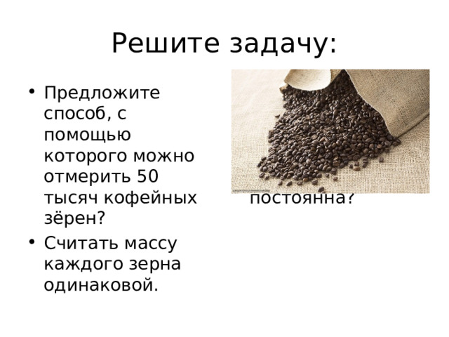 Решите задачу: Предложите способ, с помощью которого можно отмерить 50 тысяч кофейных зёрен? Считать массу каждого зерна одинаковой. Можем ли мы считать, что масса 1 моль для каждого вещества постоянна? 