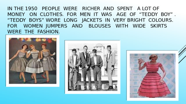 In the 1950 people were richer and spent a lot of money on clothes. for men It was age of “teddy boy” . “Teddy boys” wore long jackets in very bright colours. For women jumpers and blouses with wide skirts were the fashion. 