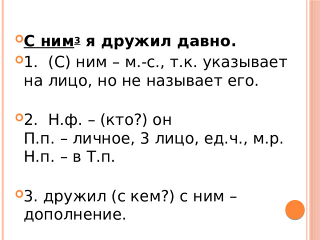 С ним 3  я дружил давно. 1.  (С) ним – м.-с., т.к. указывает на лицо, но не называет его.   2.  Н.ф. – (кто?) он  П.п. – личное, 3 лицо, ед.ч., м.р.  Н.п. – в Т.п.   3. дружил (с кем?) с ним – дополнение. 