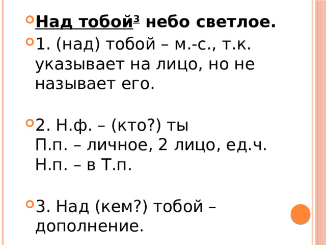 Над тобой 3  небо светлое. 1. (над) тобой – м.-с., т.к. указывает на лицо, но не называет его.   2. Н.ф. – (кто?) ты  П.п. – личное, 2 лицо, ед.ч.  Н.п. – в Т.п.   3. Над (кем?) тобой – дополнение. 