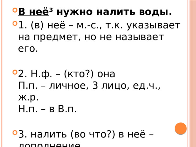 В неё 3  нужно налить воды. 1. (в) неё – м.-с., т.к. указывает на предмет, но не называет его.   2. Н.ф. – (кто?) она  П.п. – личное, 3 лицо, ед.ч., ж.р.  Н.п. – в В.п.   3. налить (во что?) в неё – дополнение. 