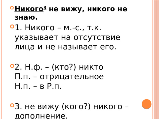 Никого 3  не вижу, никого не знаю. 1. Никого – м.-с., т.к. указывает на отсутствие лица и не называет его.   2. Н.ф. – (кто?) никто  П.п. – отрицательное  Н.п. – в Р.п.   3. не вижу (кого?) никого – дополнение. 