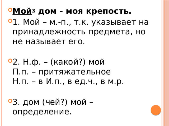 Мой 3  дом - моя крепость. 1. Мой – м.-п., т.к. указывает на принадлежность предмета, но не называет его.   2. Н.ф. – (какой?) мой  П.п. – притяжательное  Н.п. – в И.п., в ед.ч., в м.р.   3. дом (чей?) мой – определение. 