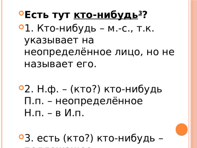 Есть тут  кто-нибудь 3 ? 1. Кто-нибудь – м.-с., т.к. указывает на неопределённое лицо, но не называет его.   2. Н.ф. – (кто?) кто-нибудь  П.п. – неопределённое  Н.п. – в И.п.   3. есть (кто?) кто-нибудь – подлежащее. 