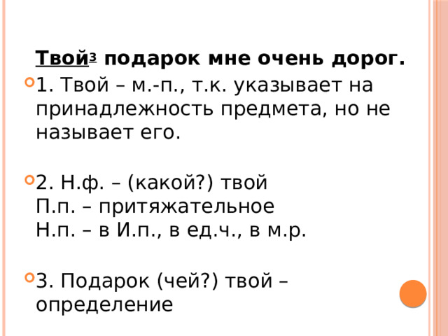  Твой 3  подарок мне очень дорог. 1. Твой – м.-п., т.к. указывает на принадлежность предмета, но не называет его.   2. Н.ф. – (какой?) твой  П.п. – притяжательное  Н.п. – в И.п., в ед.ч., в м.р.   3. Подарок (чей?) твой – определение 