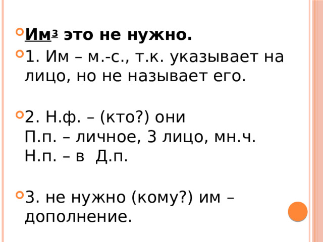 Им 3  это не нужно. 1. Им – м.-с., т.к. указывает на лицо, но не называет его.   2. Н.ф. – (кто?) они  П.п. – личное, 3 лицо, мн.ч.  Н.п. – в  Д.п.   3. не нужно (кому?) им – дополнение. 