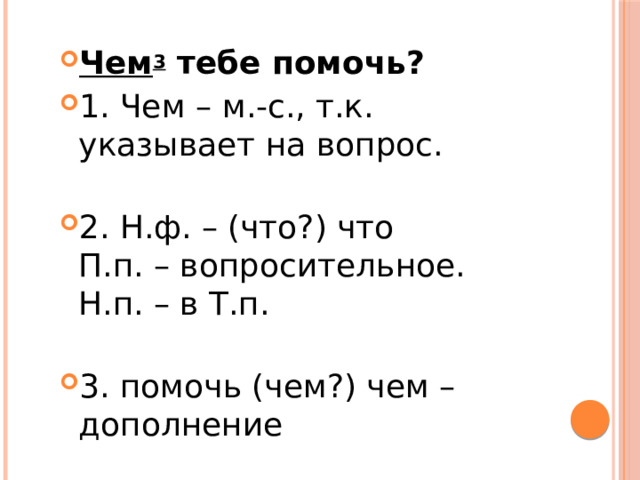 Чем 3  тебе помочь? 1. Чем – м.-с., т.к. указывает на вопрос.   2. Н.ф. – (что?) что  П.п. – вопросительное.  Н.п. – в Т.п.   3. помочь (чем?) чем – дополнение 