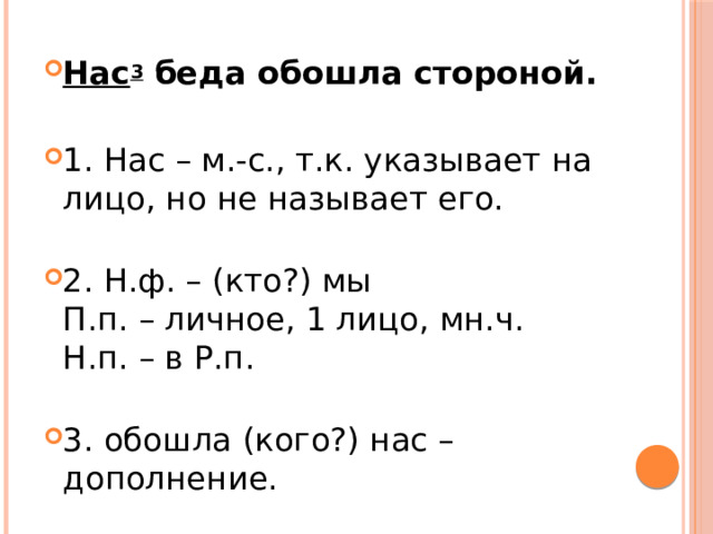 Нас 3  беда обошла стороной. 1. Нас – м.-с., т.к. указывает на лицо, но не называет его.   2. Н.ф. – (кто?) мы  П.п. – личное, 1 лицо, мн.ч.  Н.п. – в Р.п.   3. обошла (кого?) нас – дополнение. 
