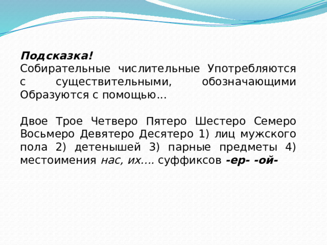Подсказка! Собирательные числительные Употребляются с существительными, обозначающими Образуются с помощью... Двое Трое Четверо Пятеро Шестеро Семеро Восьмеро Девятеро Десятеро 1) лиц мужского пола 2) детенышей 3) парные предметы 4) местоимения  нас, их....  суффиксов  -ер- -ой- 