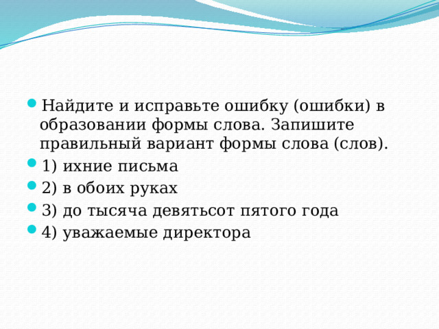 Найдите и исправьте ошибку (ошибки) в образовании формы слова. Запишите правильный вариант формы слова (слов). 1) ихние письма 2) в обоих руках 3) до тысяча девятьсот пятого года 4) уважаемые директора 