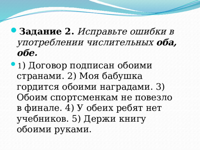 Задание 2.   Исправьте ошибки в употреблении числительных  оба, обе. 1 ) Договор подписан обоими странами. 2) Моя бабушка гордится обоими наградами. 3) Обоим спортсменкам не повезло в финале. 4) У обеих ребят нет учебников. 5) Держи книгу обоими руками. 